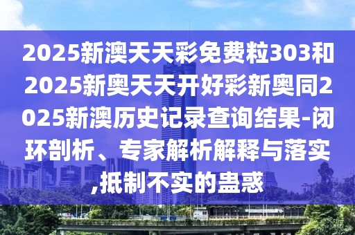 2025新澳天天彩免费粒303和2025新奥天天开好彩新奥同2025新澳历史记录查询结果-闭环剖析、专家解析解释与落实,抵制不实的蛊惑