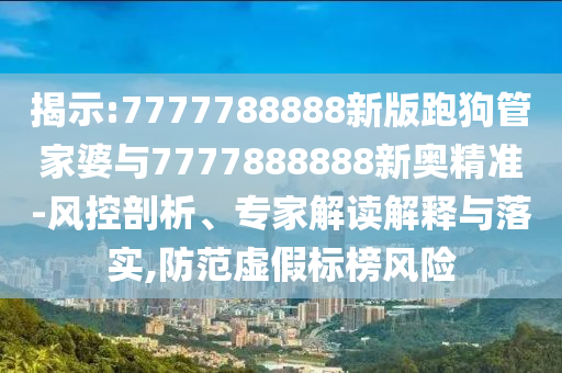 揭示:7777788888新版跑狗管家婆与7777888888新奥精准-风控剖析、专家解读解释与落实,防范虚假标榜风险